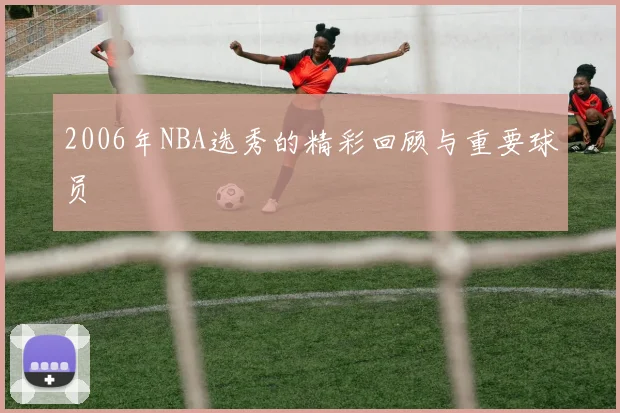 2006年NBA选秀的精彩回顾与重要球员