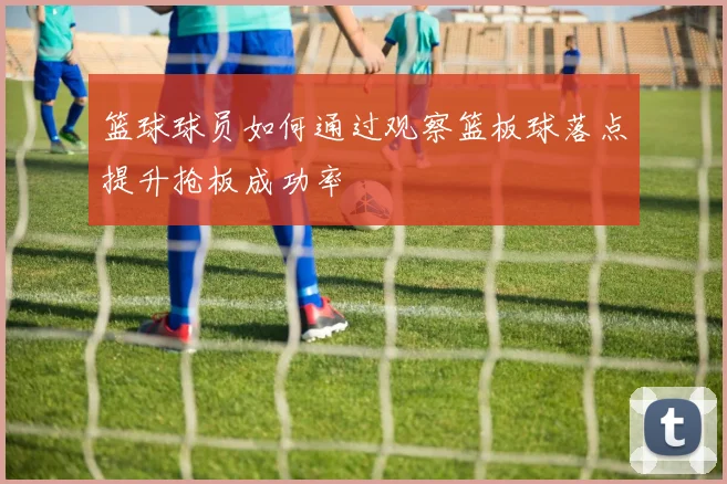 篮球球员如何通过观察篮板球落点提升抢板成功率