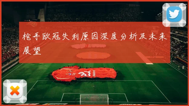 枪手欧冠失利原因深度分析及未来展望